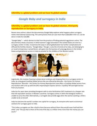 Infertility is a global problem and we have its global solution 
 



 




          Google Baby and surrogacy in India 

Infertility is a global problem and we have its global solution, third party 
reproduction or Surrogacy in India. 
Resent story online is about the documentary Google Baby explores what happens when surrogacy 
meets international outsourcing. The same process that can cost more than $100,000 in the U.S. can be 
done in India for $10,000. 

“Google Baby” — which derives its title from the practice of finding potential egg donors online. The 
documentary shows a business in which women’s eggs harvested in the United States are sent to a 
surrogacy center in India. It examines the ways in which globalization has further complicated and 
diffused the fertility industry. “Google Baby,” though, is also the chronicle of an idea, one belonging to 
an Israeli entrepreneur named Doron, who gets into the business of using egg donors in the United 
States and gestational carriers in India to provide for the childless of the Western world.  




                                                                                    
Logistically, this involves freezing multiple donor embryos and shipping them to a surrogacy center in 
India, by using good CryoShip Global Service like one offered by Rotunda – the Center For Human 
Reproduction. Rotunda – the Center For Human Reproduction now offers a CryoShip Global service from 
any location with a tie‐up with the DHL Import/Export Express Service .CryoShip TM overnight Service 
from any location.  

India has for years been providing foreigners with in‐vitro fertilization (IVF) treatment at a cheaper rate 
than the equivalent services in Western countries. Surrogacy comes in when the biological mother is 
unable to carry the child. Alternatively, a surrogate also provide eggs when the woman wanting a child is 
unable to do so herself. 

India has become the world's number one capital for surrogacy, As everyone who wants economical 
solutions for surrogacy goes to India. 

"This Indian surrogates are like a God to them because without them they would never had had their 
child," and "The joy that is there at the end of the day is a million times more than the money you can 
count."  
 
