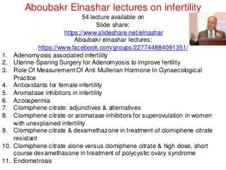 Aboubakr Elnashar lectures on infertility
54 lecture available on
Slide share:
https://www.slideshare.net/elnashar
Aboubakr elnashar lectures:
https://www.facebook.com/groups/227744884091351/
1. Adenomyosis associated infertility
2. Uterine-Sparing Surgery for Adenomyosis to improve fertility
3. Role Of Measurement Of Anti Mullerian Hormone In Gynaecological
Practice
4. Antioxidants for female infertility
5. Aromatase inhibitors in infertility
6. Azoospermia
7. Clomiphene citrate: adjunctives & alternatives
8. Clomiphene citrate or aromatase inhibitors for superovulation in women
with unexplained infertility
9. Clomiphene citrate & dexamethazone in treatment of clomiphene citrate
resistant
10. Clomiphene citrate alone versus clomiphene citrate & high dose, short
course dexamethasone in treatment of polycystic ovary syndrome
11. Endometrosis
 