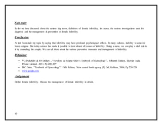 10
Summary
So for we have discussed about the various key terms, definition of female infertility, its causes, the various investigations used for
diagnosis and the management & prevention of female infertility.
Conclusion
At last I conclude my topic by saying that infertility may have profound psychological effects. In many cultures, inability to conceive
bears a stigma. But today science has made it possible to treat almost all causes of infertility. Being a nurse, we can play a vital role in
it by counseling the couple. We can tell them about the various preventive measures and management of infertility.
Reference
 VG Padubidri & SN Daftary , ‘’Howkins & Bourne Shaw’s Textbook of Gynecology’’, Fifteenth Edition, Elsevier India
Private Limited, 2011, Pp 200-209
 D.C.Dutta, ‘’Textbook of Gynecology’’, Fifth Edition, New central book agency (P) Ltd, Kolkata, 2006, Pp 220-226
 www.google.com
Assignment
Define female infertility. Discuss the management of female infertility in details.
 