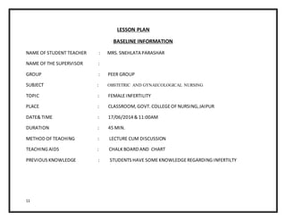 11
LESSON PLAN
BASELINE INFORMATION
NAME OF STUDENT TEACHER : MRS. SNEHLATA PARASHAR
NAME OF THE SUPERVISOR :
GROUP : PEER GROUP
SUBJECT : OBSTETRIC AND GYNAECOLOGICAL NURSING
TOPIC : FEMALEINFERTILITY
PLACE : CLASSROOM, GOVT. COLLEGEOF NURSING,JAIPUR
DATE& TIME : 17/06/2014 & 11:00AM
DURATION : 45 MIN.
METHOD OF TEACHING : LECTURE CUM DISCUSSION
TEACHING AIDS : CHALK BOARD AND CHART
PREVIOUS KNOWLEDGE : STUDENTS HAVE SOMEKNOWLEDGEREGARDING INFERTILTY
 
