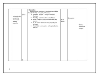 9
To discussthe
preventive
measure of
female
infertility
2 min
2
Prevention
Some strategies suggested or proposed for avoiding
female infertility include the following:-
 Avoiding stress as it changes hormonal
function.
 Avoiding substance abuse& alcohol use.
 Make a proper sexual relationship with her
partner .
 IF the female don’t conceive ,take adequate
treatment
 Avoid false contraceptive and any mediaction
practice.
Black
board
Discussion
What is
preventive
meaure
 