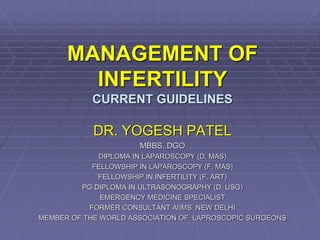 MANAGEMENT OF
INFERTILITY
CURRENT GUIDELINES
DR. YOGESH PATEL
MBBS, DGO
DIPLOMA IN LAPAROSCOPY (D. MAS)
FELLOWSHIP IN LAPAROSCOPY (F. MAS)
FELLOWSHIP IN INFERTILITY (F. ART)
PG DIPLOMA IN ULTRASONOGRAPHY (D. USG)
EMERGENCY MEDICINE SPECIALIST
FORMER CONSULTANT AIIMS NEW DELHI
MEMBER OF THE WORLD ASSOCIATION OF LAPROSCOPIC SURGEONS
 