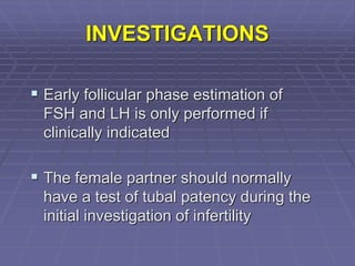 INVESTIGATIONS
 Early follicular phase estimation of
FSH and LH is only performed if
clinically indicated
 The female partner should normally
have a test of tubal patency during the
initial investigation of infertility
 