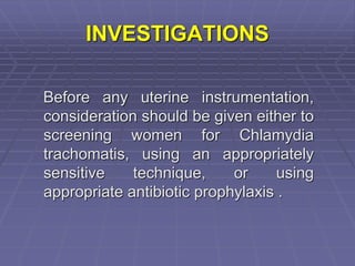 INVESTIGATIONS
Before any uterine instrumentation,
consideration should be given either to
screening women for Chlamydia
trachomatis, using an appropriately
sensitive technique, or using
appropriate antibiotic prophylaxis .
 