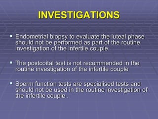 INVESTIGATIONS
 Endometrial biopsy to evaluate the luteal phase
should not be performed as part of the routine
investigation of the infertile couple
 The postcoital test is not recommended in the
routine investigation of the infertile couple
 Sperm function tests are specialised tests and
should not be used in the routine investigation of
the infertile couple .
 