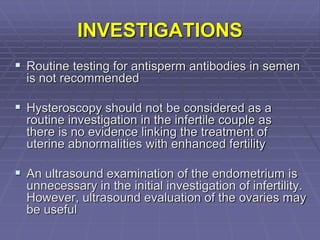 INVESTIGATIONS
 Routine testing for antisperm antibodies in semen
is not recommended
 Hysteroscopy should not be considered as a
routine investigation in the infertile couple as
there is no evidence linking the treatment of
uterine abnormalities with enhanced fertility
 An ultrasound examination of the endometrium is
unnecessary in the initial investigation of infertility.
However, ultrasound evaluation of the ovaries may
be useful
 