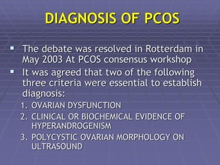 DIAGNOSIS OF PCOS
 The debate was resolved in Rotterdam in
May 2003 At PCOS consensus workshop
 It was agreed that two of the following
three criteria were essential to establish
diagnosis:
1. OVARIAN DYSFUNCTION
2. CLINICAL OR BIOCHEMICAL EVIDENCE OF
HYPERANDROGENISM
3. POLYCYSTIC OVARIAN MORPHOLOGY ON
ULTRASOUND
 
