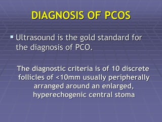 DIAGNOSIS OF PCOS
 Ultrasound is the gold standard for
the diagnosis of PCO.
The diagnostic criteria is of 10 discrete
follicles of <10mm usually peripherally
arranged around an enlarged,
hyperechogenic central stoma
 