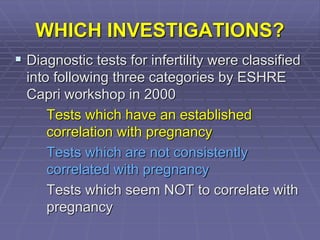 WHICH INVESTIGATIONS?
 Diagnostic tests for infertility were classified
into following three categories by ESHRE
Capri workshop in 2000
Tests which have an established
correlation with pregnancy
Tests which are not consistently
correlated with pregnancy
Tests which seem NOT to correlate with
pregnancy
 