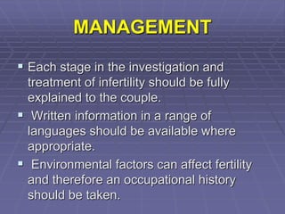 MANAGEMENT
 Each stage in the investigation and
treatment of infertility should be fully
explained to the couple.
 Written information in a range of
languages should be available where
appropriate.
 Environmental factors can affect fertility
and therefore an occupational history
should be taken.
 