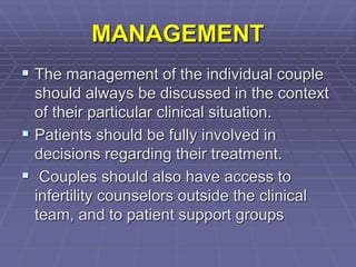 MANAGEMENT
 The management of the individual couple
should always be discussed in the context
of their particular clinical situation.
 Patients should be fully involved in
decisions regarding their treatment.
 Couples should also have access to
infertility counselors outside the clinical
team, and to patient support groups
 