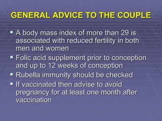 GENERAL ADVICE TO THE COUPLE
 A body mass index of more than 29 is
associated with reduced fertility in both
men and women
 Folic acid supplement prior to conception
and up to 12 weeks of conception
 Rubella immunity should be checked
 If vaccinated then advise to avoid
pregnancy for at least one month after
vaccination
 