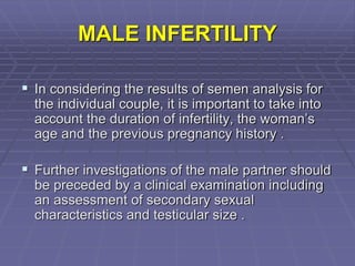 MALE INFERTILITY
 In considering the results of semen analysis for
the individual couple, it is important to take into
account the duration of infertility, the woman’s
age and the previous pregnancy history .
 Further investigations of the male partner should
be preceded by a clinical examination including
an assessment of secondary sexual
characteristics and testicular size .
 