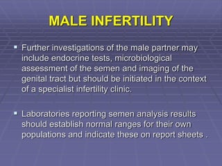 MALE INFERTILITY
 Further investigations of the male partner may
include endocrine tests, microbiological
assessment of the semen and imaging of the
genital tract but should be initiated in the context
of a specialist infertility clinic.
 Laboratories reporting semen analysis results
should establish normal ranges for their own
populations and indicate these on report sheets .
 