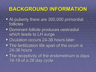 BACKGROUND INFORMATION
 At puberty there are 300,000 primordial
follicles
 Dominant follicle produces oestradiol
which leads to LH surge
 Ovulation occurs 24-36 hours later
 The fertilization life span of the ovum is
24-36 hours
 The receptivity of the endometrium is days
16-19 of a 28 day cycle
 
