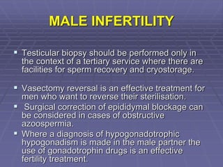 MALE INFERTILITY
 Testicular biopsy should be performed only in
the context of a tertiary service where there are
facilities for sperm recovery and cryostorage.
 Vasectomy reversal is an effective treatment for
men who want to reverse their sterilisation.
 Surgical correction of epididymal blockage can
be considered in cases of obstructive
azoospermia.
 Where a diagnosis of hypogonadotrophic
hypogonadism is made in the male partner the
use of gonadotrophin drugs is an effective
fertility treatment.
 
