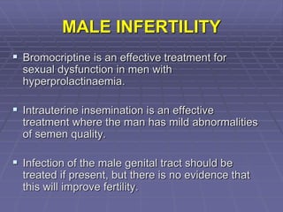 MALE INFERTILITY
 Bromocriptine is an effective treatment for
sexual dysfunction in men with
hyperprolactinaemia.
 Intrauterine insemination is an effective
treatment where the man has mild abnormalities
of semen quality.
 Infection of the male genital tract should be
treated if present, but there is no evidence that
this will improve fertility.
 