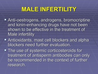 MALE INFERTILITY
 Anti-oestrogens, androgens, bromocriptine
and kinin-enhancing drugs have not been
shown to be effective in the treatment of
Male infertility
 Antioxidants, mast cell blockers and alpha
blockers need further evaluation.
 The use of systemic corticosteroids for
treatment of antisperm antibodies can only
be recommended in the context of further
research.
 
