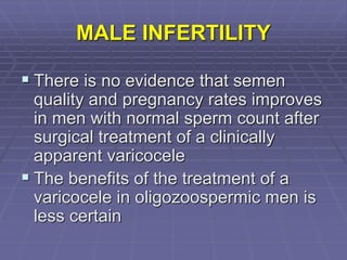 MALE INFERTILITY
 There is no evidence that semen
quality and pregnancy rates improves
in men with normal sperm count after
surgical treatment of a clinically
apparent varicocele
 The benefits of the treatment of a
varicocele in oligozoospermic men is
less certain
 