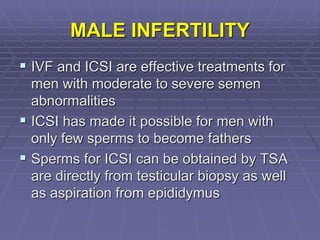 MALE INFERTILITY
 IVF and ICSI are effective treatments for
men with moderate to severe semen
abnormalities
 ICSI has made it possible for men with
only few sperms to become fathers
 Sperms for ICSI can be obtained by TSA
are directly from testicular biopsy as well
as aspiration from epididymus
 