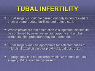 TUBAL INFERTILITY
 Tubal surgery should be carried out only in centres where
there are appropriate facilities and trained staff.
 Where proximal tubal obstruction is suspected this should
be confirmed by selective salpingography and a tubal
catheterisation procedure may be attempted.
 Tubal surgery may be appropriate for selected cases of
mild distal tubal disease or proximal tubal obstruction.
 If pregnancy has not occurred within 12 months of tubal
surgery, IVF should be discussed .
 