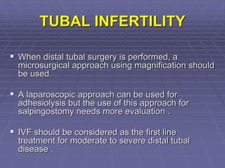 TUBAL INFERTILITY
 When distal tubal surgery is performed, a
microsurgical approach using magnification should
be used.
 A laparoscopic approach can be used for
adhesiolysis but the use of this approach for
salpingostomy needs more evaluation .
 IVF should be considered as the first line
treatment for moderate to severe distal tubal
disease .
 