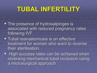 TUBAL INFERTILITY
 The presence of hydrosalpinges is
associated with reduced pregnancy rates
following IVF.
 Tubal reanastomosis is an effective
treatment for women who want to reverse
their sterilisation.
 High success rates can be achieved when
reversing mechanical tubal occlusion using
a microsurgical approach .
 