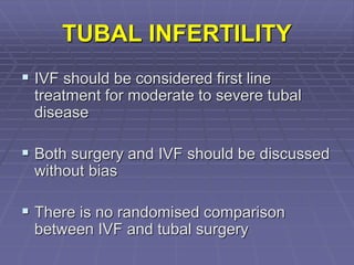 TUBAL INFERTILITY
 IVF should be considered first line
treatment for moderate to severe tubal
disease
 Both surgery and IVF should be discussed
without bias
 There is no randomised comparison
between IVF and tubal surgery
 