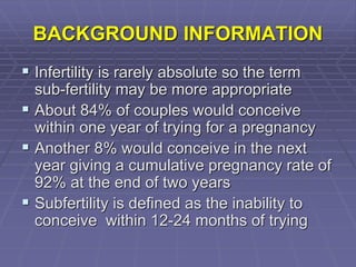 BACKGROUND INFORMATION
 Infertility is rarely absolute so the term
sub-fertility may be more appropriate
 About 84% of couples would conceive
within one year of trying for a pregnancy
 Another 8% would conceive in the next
year giving a cumulative pregnancy rate of
92% at the end of two years
 Subfertility is defined as the inability to
conceive within 12-24 months of trying
 