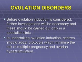 OVULATION DISORDERS
 Before ovulation induction is considered,
further investigations will be necessary and
these should be carried out only in a
specialist clinic .
 In undertaking ovulation induction, centres
should adopt protocols which minimise the
risk of multiple pregnancy and ovarian
hyperstimulation .
 