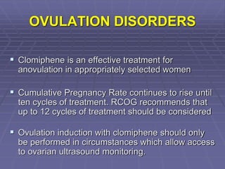 OVULATION DISORDERS
 Clomiphene is an effective treatment for
anovulation in appropriately selected women
 Cumulative Pregnancy Rate continues to rise until
ten cycles of treatment. RCOG recommends that
up to 12 cycles of treatment should be considered
 Ovulation induction with clomiphene should only
be performed in circumstances which allow access
to ovarian ultrasound monitoring.
 