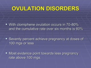 OVULATION DISORDERS
 With clomiphene ovulation occurs in 70-80%
and the cumulative rate over six months is 60%
 Seventy percent achieve pregnancy at doses of
100 mgs or less
 Most evidence point towards less pregnancy
rate above 100 mgs.
 