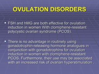 OVULATION DISORDERS
 FSH and hMG are both effective for ovulation
induction in women With clomiphene-resistant
polycystic ovarian syndrome (PCOS).
 There is no advantage in routinely using
gonadotrophin-releasing hormone analogues in
conjunction with gonadotrophins for ovulation
induction in women with clomiphene-resistant
PCOS. Furthermore, their use may be associated
with an increased risk of ovarian hyperstimulation .
 