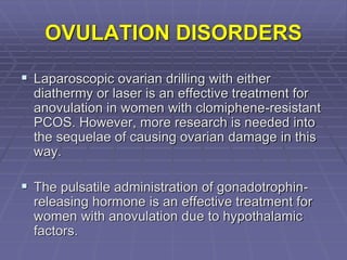OVULATION DISORDERS
 Laparoscopic ovarian drilling with either
diathermy or laser is an effective treatment for
anovulation in women with clomiphene-resistant
PCOS. However, more research is needed into
the sequelae of causing ovarian damage in this
way.
 The pulsatile administration of gonadotrophin-
releasing hormone is an effective treatment for
women with anovulation due to hypothalamic
factors.
 