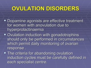 OVULATION DISORDERS
 Dopamine agonists are effective treatment
for women with anovulation due to
hyperprolactinaemia
 Ovulation induction with gonadotrophins
should only be performed in circumstances
which permit daily monitoring of ovarian
response .
 The criteria for abandoning ovulation
induction cycles must be carefully defined in
each specialist centre.
 