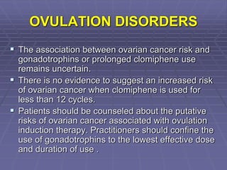 OVULATION DISORDERS
 The association between ovarian cancer risk and
gonadotrophins or prolonged clomiphene use
remains uncertain.
 There is no evidence to suggest an increased risk
of ovarian cancer when clomiphene is used for
less than 12 cycles.
 Patients should be counseled about the putative
risks of ovarian cancer associated with ovulation
induction therapy. Practitioners should confine the
use of gonadotrophins to the lowest effective dose
and duration of use .
 