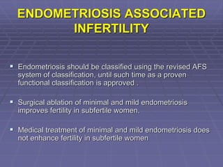 ENDOMETRIOSIS ASSOCIATED
INFERTILITY
 Endometriosis should be classified using the revised AFS
system of classification, until such time as a proven
functional classification is approved .
 Surgical ablation of minimal and mild endometriosis
improves fertility in subfertile women.
 Medical treatment of minimal and mild endometriosis does
not enhance fertility in subfertile women
 