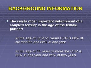 BACKGROUND INFORMATION
 The single most important determinant of a
couple’s fertility is the age of the female
partner:
At the age of up to 25 years CCR is 60% at
six months and 85% at one year
At the age of 35 years or more the CCR is
60% at one year and 85% at two years
 