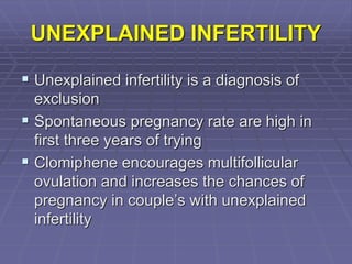 UNEXPLAINED INFERTILITY
 Unexplained infertility is a diagnosis of
exclusion
 Spontaneous pregnancy rate are high in
first three years of trying
 Clomiphene encourages multifollicular
ovulation and increases the chances of
pregnancy in couple’s with unexplained
infertility
 