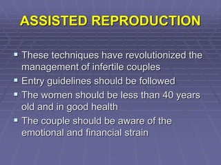 ASSISTED REPRODUCTION
 These techniques have revolutionized the
management of infertile couples
 Entry guidelines should be followed
 The women should be less than 40 years
old and in good health
 The couple should be aware of the
emotional and financial strain
 