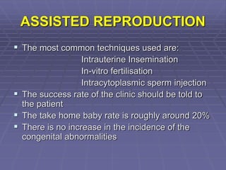 ASSISTED REPRODUCTION
 The most common techniques used are:
Intrauterine Insemination
In-vitro fertilisation
Intracytoplasmic sperm injection
 The success rate of the clinic should be told to
the patient
 The take home baby rate is roughly around 20%
 There is no increase in the incidence of the
congenital abnormalities
 