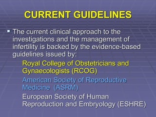 CURRENT GUIDELINES
 The current clinical approach to the
investigations and the management of
infertility is backed by the evidence-based
guidelines issued by:
Royal College of Obstetricians and
Gynaecologists (RCOG)
American Society of Reproductive
Medicine (ASRM)
European Society of Human
Reproduction and Embryology (ESHRE)
 
