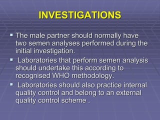 INVESTIGATIONS
 The male partner should normally have
two semen analyses performed during the
initial investigation.
 Laboratories that perform semen analysis
should undertake this according to
recognised WHO methodology.
 Laboratories should also practice internal
quality control and belong to an external
quality control scheme .
 