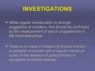 INVESTIGATIONS
 While regular menstruation is strongly
suggestive of ovulation, this should be confirmed
by the measurement of serum progesterone in
the mid-luteal phase
 There is no value in measuring thyroid function
or prolactin in women with a regular menstrual
cycle, in the absence of galactorrhoea or
symptoms of thyroid disease
 