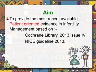 Aim 
To provide the most recent available 
Patient oriented evidence in infertility 
Management based on :- 
Cochrane Library, 2013 issue IV 
NICE guideline 2013. 
 