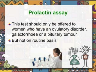 Prolactin assay 
This test should only be offered to 
women who have an ovulatory disorder, 
galactorrhoea or a pituitary tumour 
But not on routine basis 
 