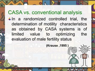 CASA vs. conventional analysis 
In a randomized controlled trial, the 
determination of motility characteristics 
as obtained by CASA systems is of 
limited value to optimizing the 
evaluation of male fertility status 
(Krause ,1995 ) 
 