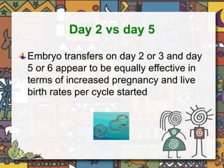 Day 2 vs day 5 
Embryo transfers on day 2 or 3 and day 
5 or 6 appear to be equally effective in 
terms of increased pregnancy and live 
birth rates per cycle started 
 