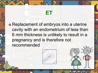ET 
Replacement of embryos into a uterine 
cavity with an endometrium of less than 
6 mm thickness is unlikely to result in a 
pregnancy and is therefore not 
recommended 
 