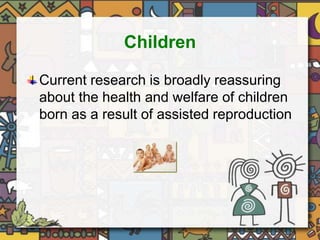 Children 
Current research is broadly reassuring 
about the health and welfare of children 
born as a result of assisted reproduction 
 